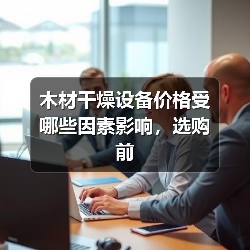 木材干燥设备价格受哪些因素影响，选购前应重点看什么